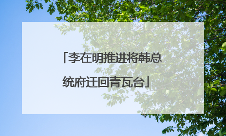 李在明推进将韩总统府迁回青瓦台